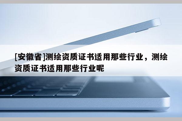 [安徽省]測(cè)繪資質(zhì)證書適用那些行業(yè)，測(cè)繪資質(zhì)證書適用那些行業(yè)呢