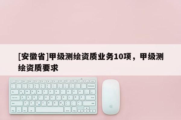 [安徽省]甲級測繪資質(zhì)業(yè)務(wù)10項，甲級測繪資質(zhì)要求