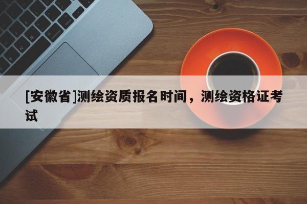 [安徽省]測(cè)繪資質(zhì)報(bào)名時(shí)間，測(cè)繪資格證考試