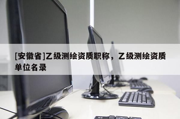 [安徽省]乙級測繪資質(zhì)職稱，乙級測繪資質(zhì)單位名錄