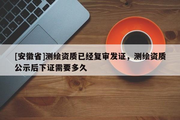 [安徽省]測繪資質(zhì)已經(jīng)復(fù)審發(fā)證，測繪資質(zhì)公示后下證需要多久