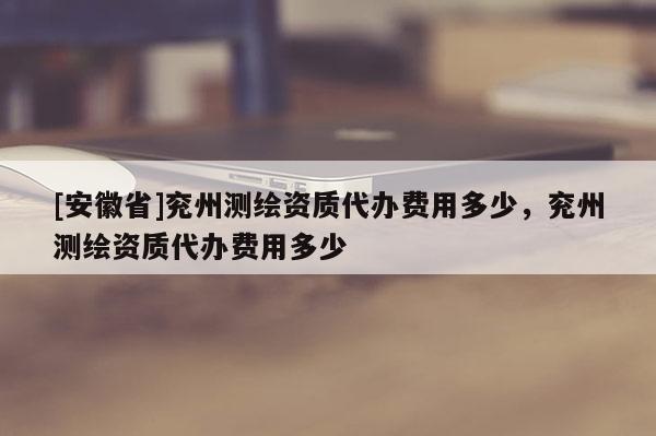 [安徽省]兗州測(cè)繪資質(zhì)代辦費(fèi)用多少，兗州測(cè)繪資質(zhì)代辦費(fèi)用多少