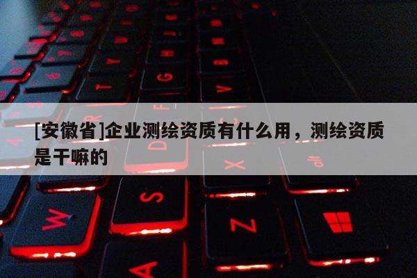 [安徽省]企業(yè)測繪資質(zhì)有什么用，測繪資質(zhì)是干嘛的