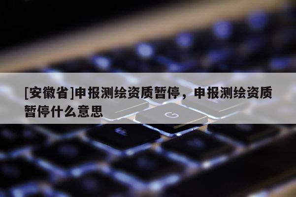 [安徽省]申報(bào)測(cè)繪資質(zhì)暫停，申報(bào)測(cè)繪資質(zhì)暫停什么意思