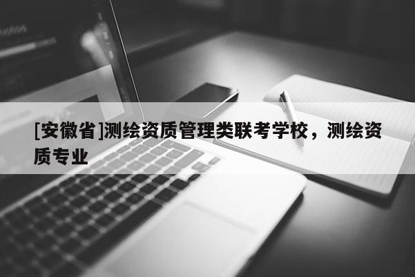 [安徽省]測繪資質(zhì)管理類聯(lián)考學校，測繪資質(zhì)專業(yè)