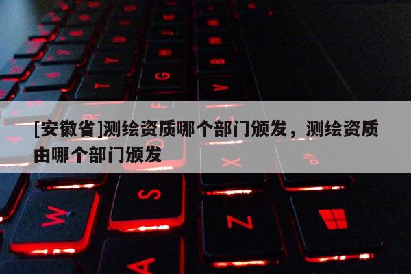 [安徽省]測繪資質(zhì)哪個部門頒發(fā)，測繪資質(zhì)由哪個部門頒發(fā)