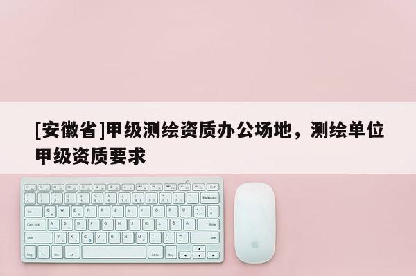 [安徽省]甲級測繪資質辦公場地，測繪單位甲級資質要求