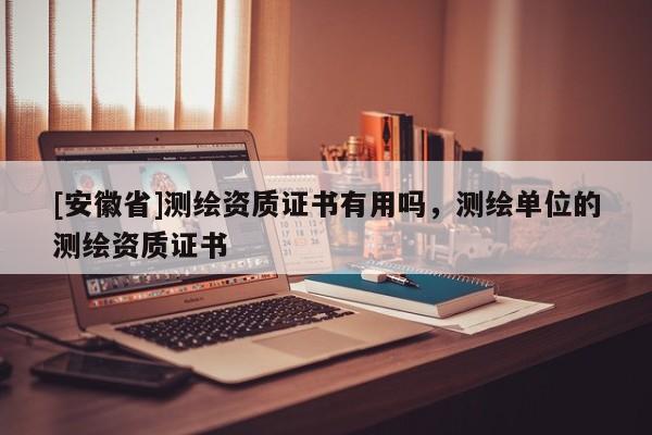 [安徽省]測(cè)繪資質(zhì)證書(shū)有用嗎，測(cè)繪單位的測(cè)繪資質(zhì)證書(shū)