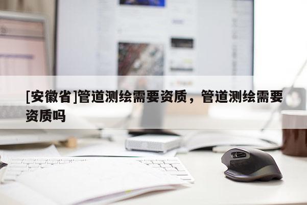 [安徽省]管道測繪需要資質(zhì)，管道測繪需要資質(zhì)嗎