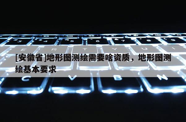 [安徽省]地形圖測(cè)繪需要啥資質(zhì)，地形圖測(cè)繪基本要求