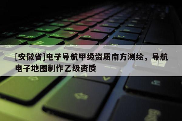 [安徽省]電子導(dǎo)航甲級(jí)資質(zhì)南方測繪，導(dǎo)航電子地圖制作乙級(jí)資質(zhì)