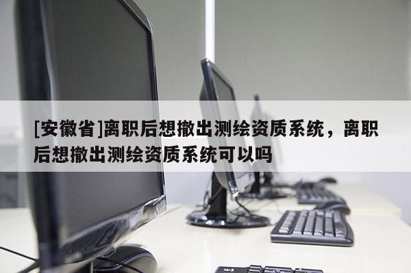 [安徽省]離職后想撤出測繪資質(zhì)系統(tǒng)，離職后想撤出測繪資質(zhì)系統(tǒng)可以嗎