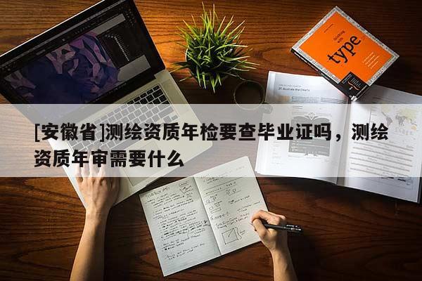 [安徽省]測繪資質(zhì)年檢要查畢業(yè)證嗎，測繪資質(zhì)年審需要什么
