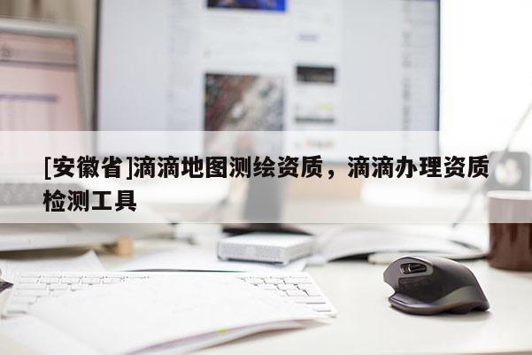 [安徽省]滴滴地圖測(cè)繪資質(zhì)，滴滴辦理資質(zhì)檢測(cè)工具