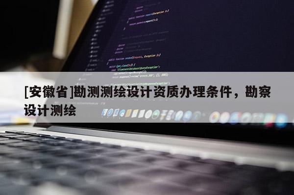 [安徽省]勘測測繪設計資質辦理條件，勘察設計測繪