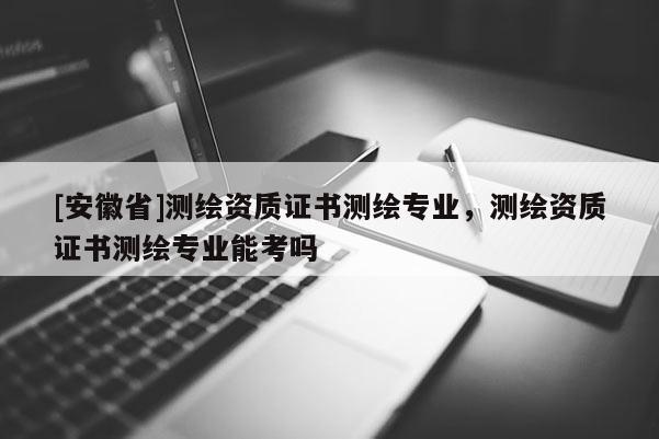 [安徽省]測繪資質(zhì)證書測繪專業(yè)，測繪資質(zhì)證書測繪專業(yè)能考嗎