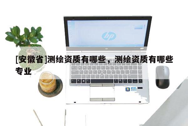 [安徽省]測繪資質(zhì)有哪些，測繪資質(zhì)有哪些專業(yè)