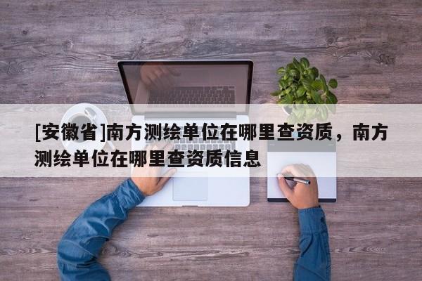 [安徽省]南方測(cè)繪單位在哪里查資質(zhì)，南方測(cè)繪單位在哪里查資質(zhì)信息