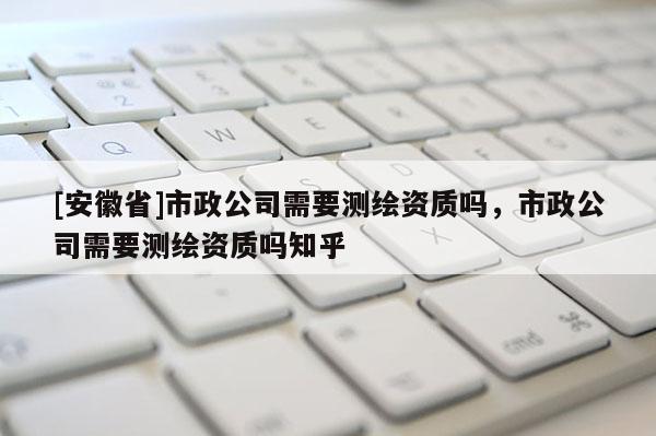[安徽省]市政公司需要測繪資質(zhì)嗎，市政公司需要測繪資質(zhì)嗎知乎