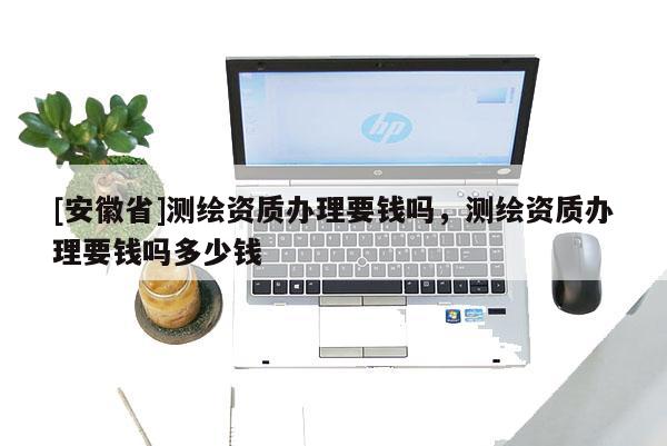 [安徽省]測繪資質(zhì)辦理要錢嗎，測繪資質(zhì)辦理要錢嗎多少錢