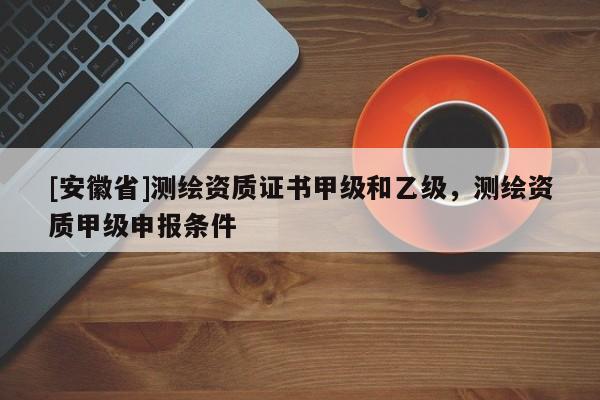 [安徽省]測(cè)繪資質(zhì)證書甲級(jí)和乙級(jí)，測(cè)繪資質(zhì)甲級(jí)申報(bào)條件