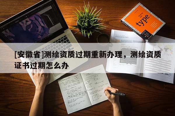[安徽省]測繪資質(zhì)過期重新辦理，測繪資質(zhì)證書過期怎么辦