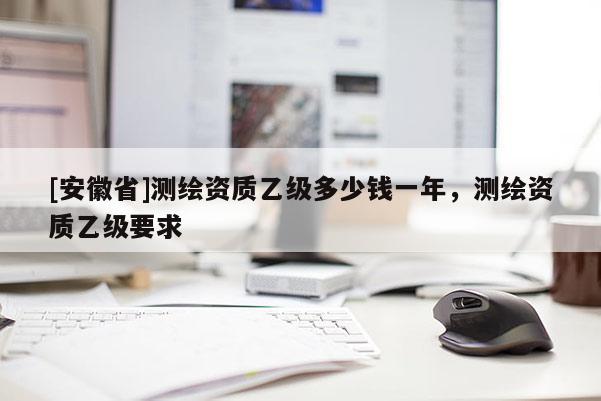 [安徽省]測(cè)繪資質(zhì)乙級(jí)多少錢(qián)一年，測(cè)繪資質(zhì)乙級(jí)要求