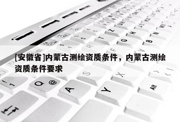 [安徽省]內(nèi)蒙古測繪資質(zhì)條件，內(nèi)蒙古測繪資質(zhì)條件要求