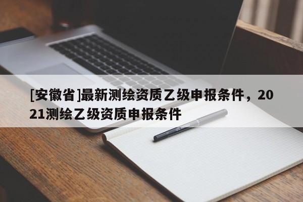[安徽省]最新測繪資質(zhì)乙級申報條件，2021測繪乙級資質(zhì)申報條件