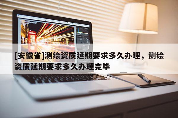 [安徽省]測繪資質(zhì)延期要求多久辦理，測繪資質(zhì)延期要求多久辦理完畢