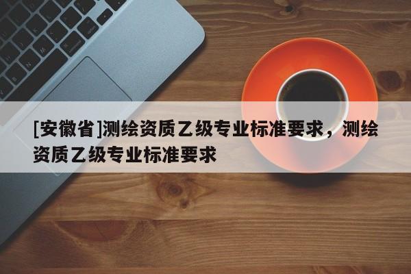 [安徽省]測(cè)繪資質(zhì)乙級(jí)專業(yè)標(biāo)準(zhǔn)要求，測(cè)繪資質(zhì)乙級(jí)專業(yè)標(biāo)準(zhǔn)要求