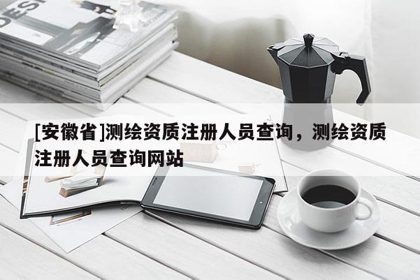 [安徽省]測繪資質(zhì)注冊人員查詢，測繪資質(zhì)注冊人員查詢網(wǎng)站