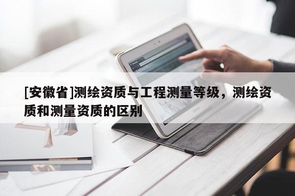 [安徽省]測繪資質(zhì)與工程測量等級，測繪資質(zhì)和測量資質(zhì)的區(qū)別