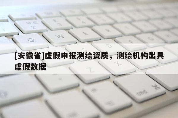 [安徽省]虛假申報測繪資質(zhì)，測繪機(jī)構(gòu)出具虛假數(shù)據(jù)