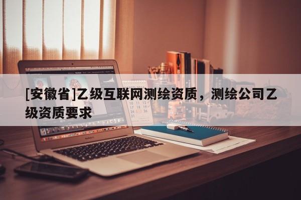 [安徽省]乙級互聯(lián)網(wǎng)測繪資質(zhì)，測繪公司乙級資質(zhì)要求