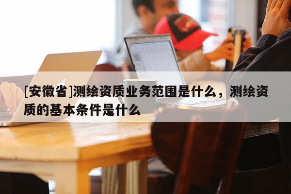 [安徽省]測繪資質(zhì)業(yè)務(wù)范圍是什么，測繪資質(zhì)的基本條件是什么