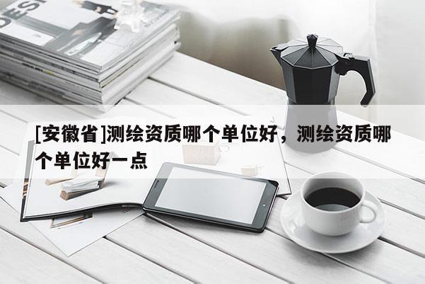 [安徽省]測(cè)繪資質(zhì)哪個(gè)單位好，測(cè)繪資質(zhì)哪個(gè)單位好一點(diǎn)