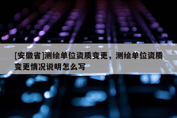 [安徽省]測(cè)繪單位資質(zhì)變更，測(cè)繪單位資質(zhì)變更情況說明怎么寫