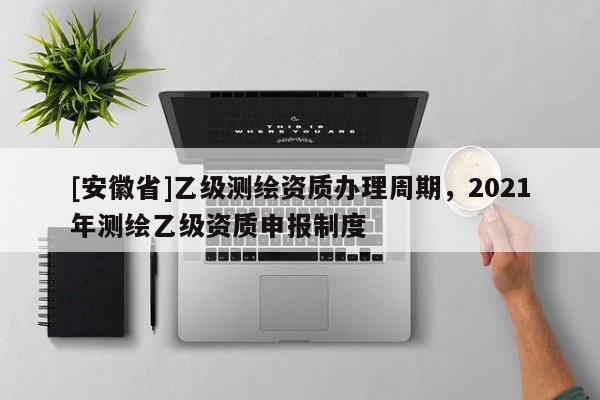 [安徽省]乙級(jí)測(cè)繪資質(zhì)辦理周期，2021年測(cè)繪乙級(jí)資質(zhì)申報(bào)制度