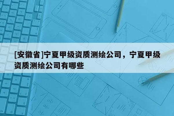 [安徽省]寧夏甲級(jí)資質(zhì)測(cè)繪公司，寧夏甲級(jí)資質(zhì)測(cè)繪公司有哪些