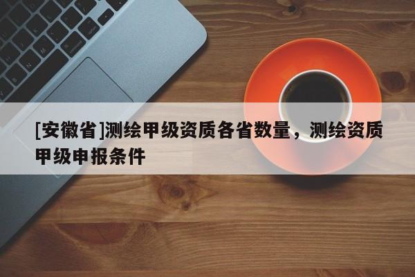 [安徽省]測(cè)繪甲級(jí)資質(zhì)各省數(shù)量，測(cè)繪資質(zhì)甲級(jí)申報(bào)條件