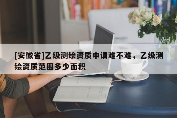 [安徽省]乙級測繪資質(zhì)申請難不難，乙級測繪資質(zhì)范圍多少面積