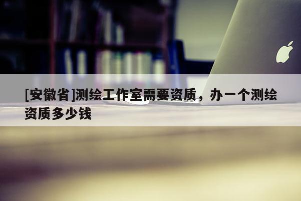 [安徽省]測繪工作室需要資質(zhì)，辦一個(gè)測繪資質(zhì)多少錢