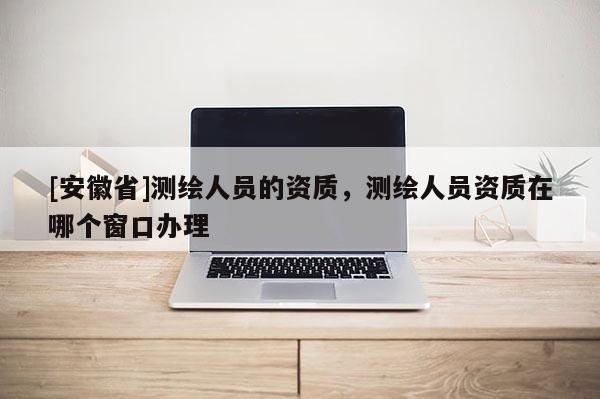[安徽省]測繪人員的資質(zhì)，測繪人員資質(zhì)在哪個(gè)窗口辦理