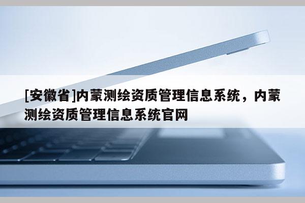 [安徽省]內(nèi)蒙測(cè)繪資質(zhì)管理信息系統(tǒng)，內(nèi)蒙測(cè)繪資質(zhì)管理信息系統(tǒng)官網(wǎng)