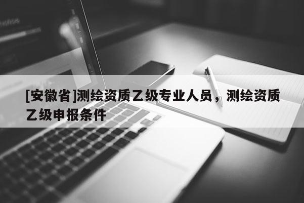[安徽省]測(cè)繪資質(zhì)乙級(jí)專業(yè)人員，測(cè)繪資質(zhì)乙級(jí)申報(bào)條件
