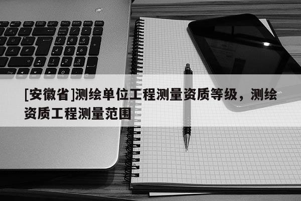 [安徽省]測(cè)繪單位工程測(cè)量資質(zhì)等級(jí)，測(cè)繪資質(zhì)工程測(cè)量范圍