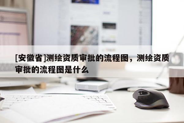 [安徽省]測繪資質(zhì)審批的流程圖，測繪資質(zhì)審批的流程圖是什么
