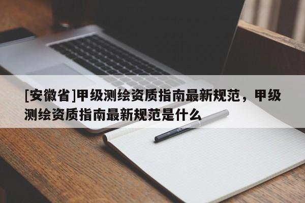 [安徽省]甲級測繪資質(zhì)指南最新規(guī)范，甲級測繪資質(zhì)指南最新規(guī)范是什么