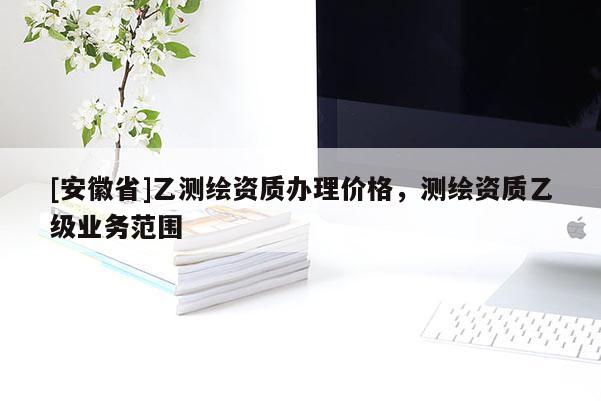 [安徽省]乙測繪資質辦理價格，測繪資質乙級業(yè)務范圍